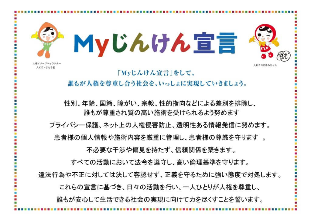 - **性別、年齢、国籍、障がい、宗教、性的指向などによる差別を排除し、誰もが尊重され質の高い施術を受けられるよう努めます**
- **プライバシー保護、ネット上の人権侵害防止、透明性ある情報発信に努めます。**
- **患者様の個人情報や施術内容を厳重に管理し、患者様の尊厳を守ります。不必要な干渉や偏見を持たず、信頼関係を築きます。**
- **すべての活動において法令を遵守し、高い倫理基準を守ります。違法行為や不正に対しては決して容認せず、正義を守るために強い態度で対処します。**
- **これらの宣言に基づき、日々の活動を行い、一人ひとりが人権を尊重し、誰もが安心して生活できる社会の実現に向けて力を尽くすことを誓います。**